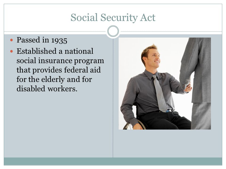 Social Security Act Passed in 1935 Established a national social insurance program that provides federal aid for the elderly and for disabled workers.