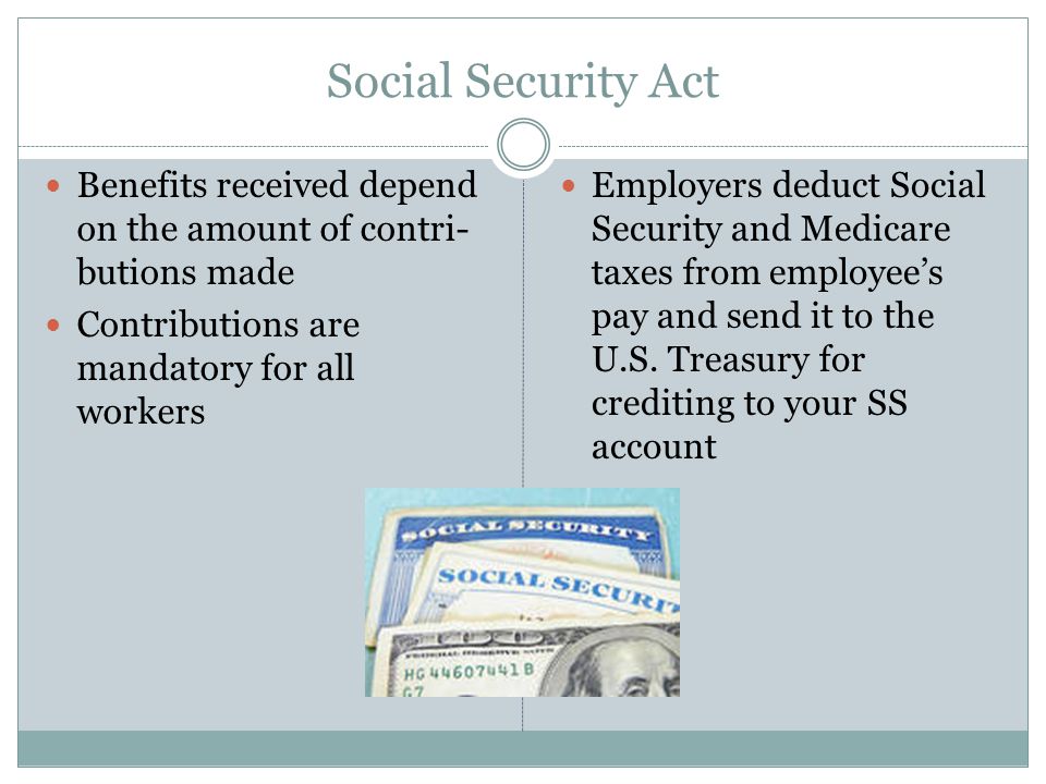 Social Security Act Benefits received depend on the amount of contri- butions made Contributions are mandatory for all workers Employers deduct Social Security and Medicare taxes from employee’s pay and send it to the U.S.