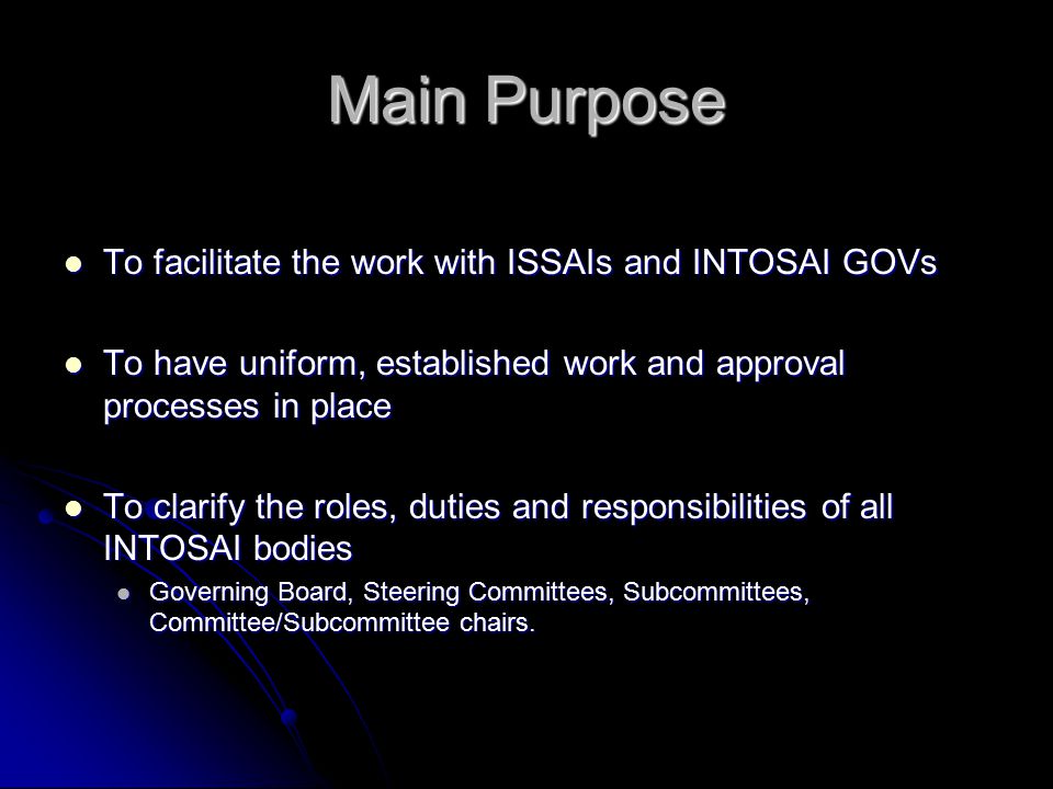 Main Purpose To facilitate the work with ISSAIs and INTOSAI GOVs To facilitate the work with ISSAIs and INTOSAI GOVs To have uniform, established work and approval processes in place To have uniform, established work and approval processes in place To clarify the roles, duties and responsibilities of all INTOSAI bodies To clarify the roles, duties and responsibilities of all INTOSAI bodies Governing Board, Steering Committees, Subcommittees, Committee/Subcommittee chairs.