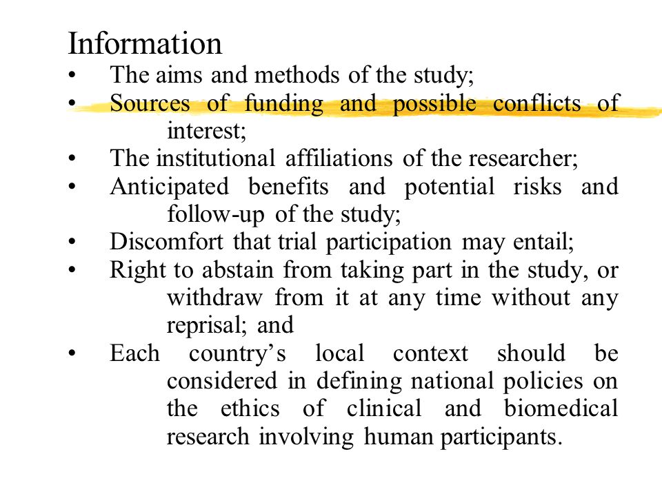 Information The aims and methods of the study; Sources of funding and possible conflicts of interest; The institutional affiliations of the researcher; Anticipated benefits and potential risks and follow-up of the study; Discomfort that trial participation may entail; Right to abstain from taking part in the study, or withdraw from it at any time without any reprisal; and Each country’s local context should be considered in defining national policies on the ethics of clinical and biomedical research involving human participants.