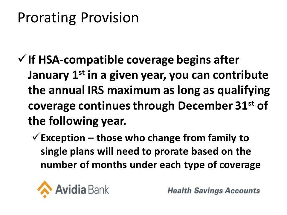 Prorating Provision If HSA-compatible coverage begins after January 1 st in a given year, you can contribute the annual IRS maximum as long as qualifying coverage continues through December 31 st of the following year.