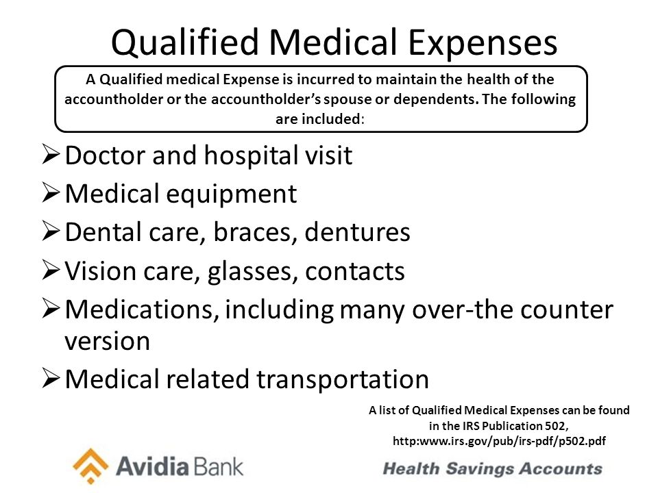 Qualified Medical Expenses  Doctor and hospital visit  Medical equipment  Dental care, braces, dentures  Vision care, glasses, contacts  Medications, including many over-the counter version  Medical related transportation A Qualified medical Expense is incurred to maintain the health of the accountholder or the accountholder’s spouse or dependents.