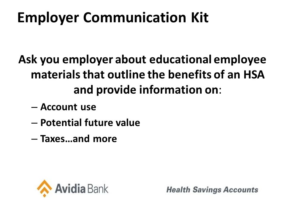 Employer Communication Kit Ask you employer about educational employee materials that outline the benefits of an HSA and provide information on: – Account use – Potential future value – Taxes…and more