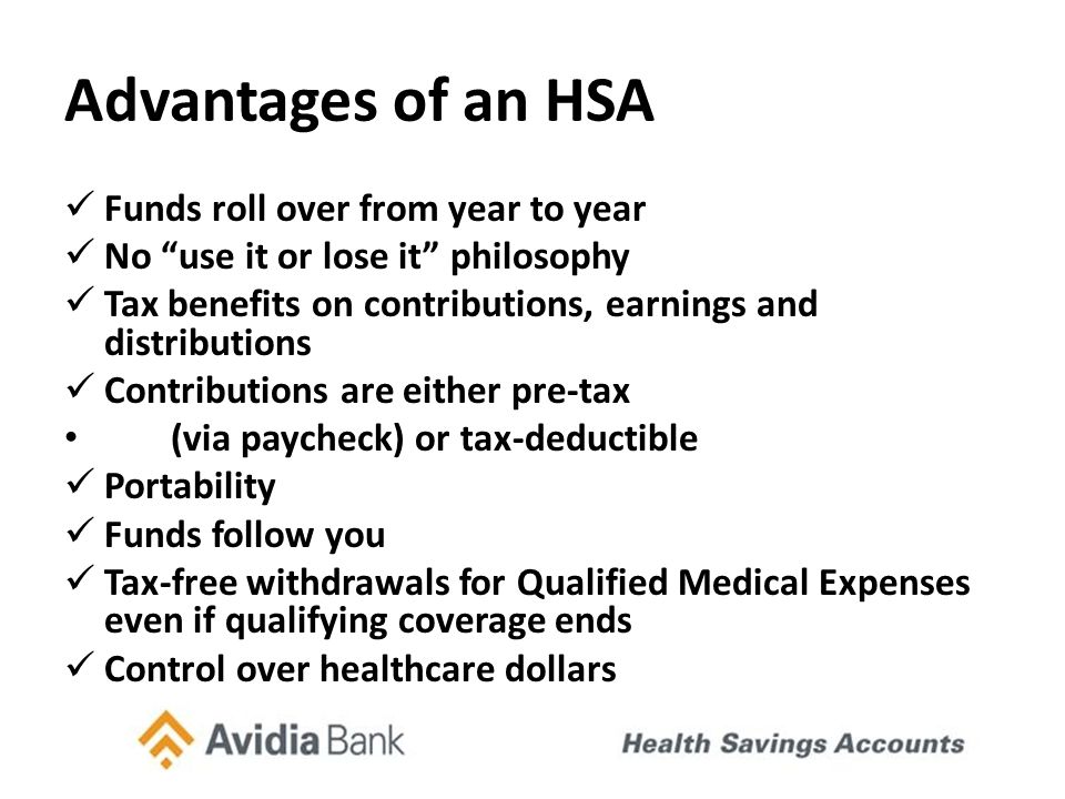 Advantages of an HSA Funds roll over from year to year No use it or lose it philosophy Tax benefits on contributions, earnings and distributions Contributions are either pre-tax (via paycheck) or tax-deductible Portability Funds follow you Tax-free withdrawals for Qualified Medical Expenses even if qualifying coverage ends Control over healthcare dollars