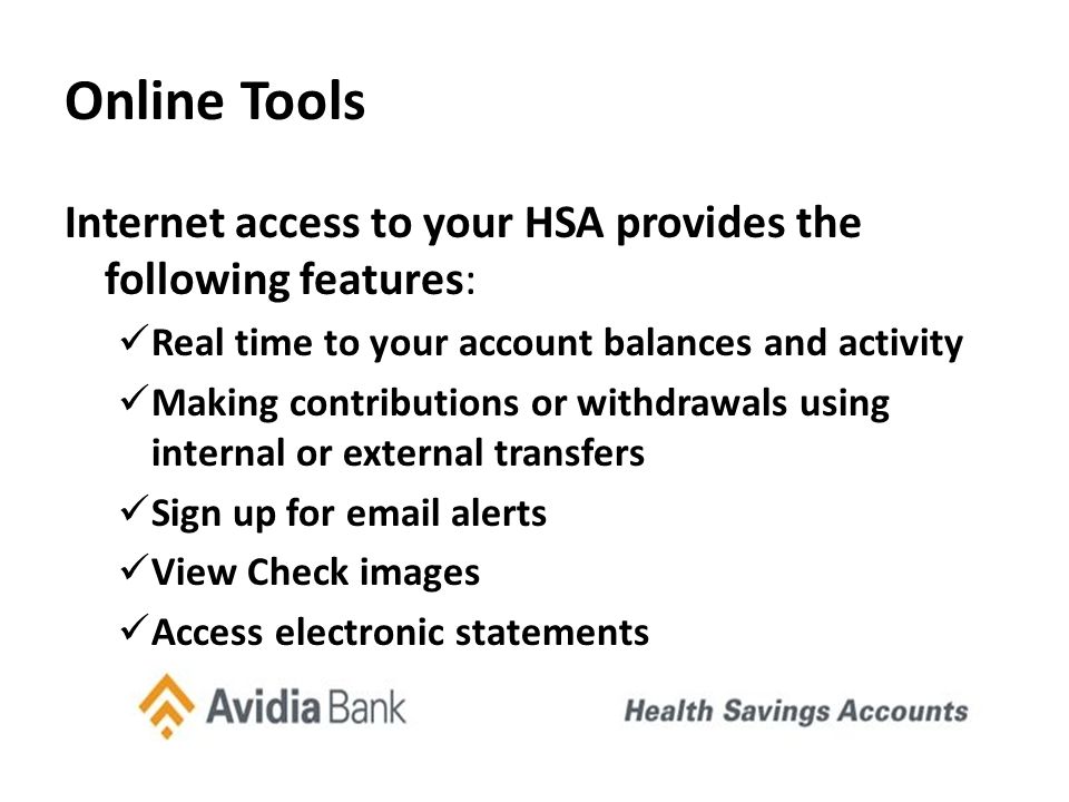 Online Tools Internet access to your HSA provides the following features: Real time to your account balances and activity Making contributions or withdrawals using internal or external transfers Sign up for  alerts View Check images Access electronic statements