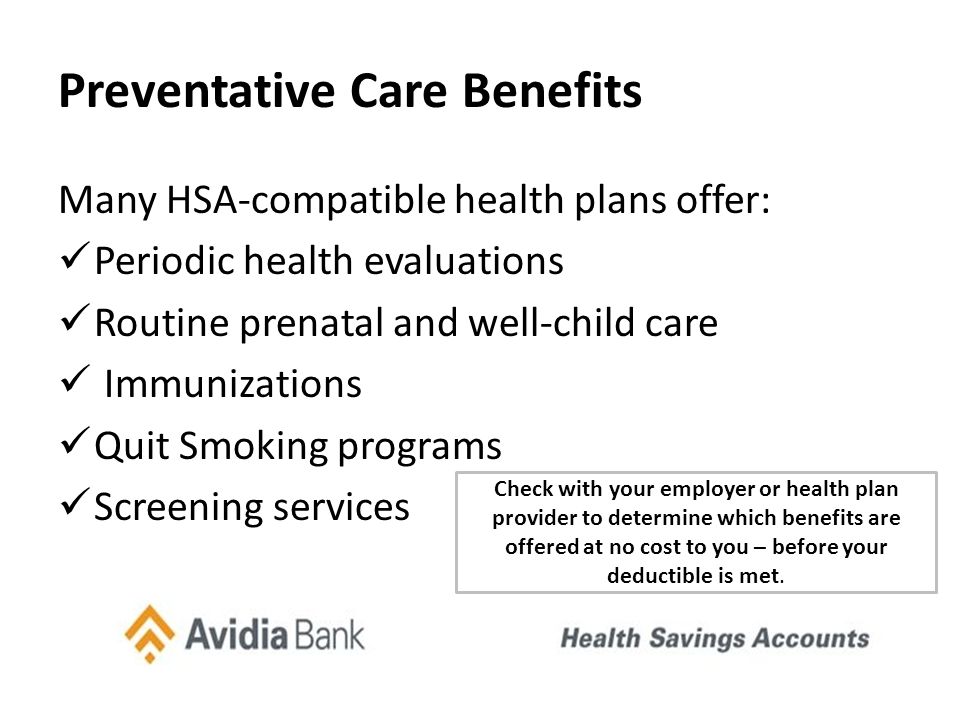 Preventative Care Benefits Many HSA-compatible health plans offer: Periodic health evaluations Routine prenatal and well-child care Immunizations Quit Smoking programs Screening services Check with your employer or health plan provider to determine which benefits are offered at no cost to you – before your deductible is met.