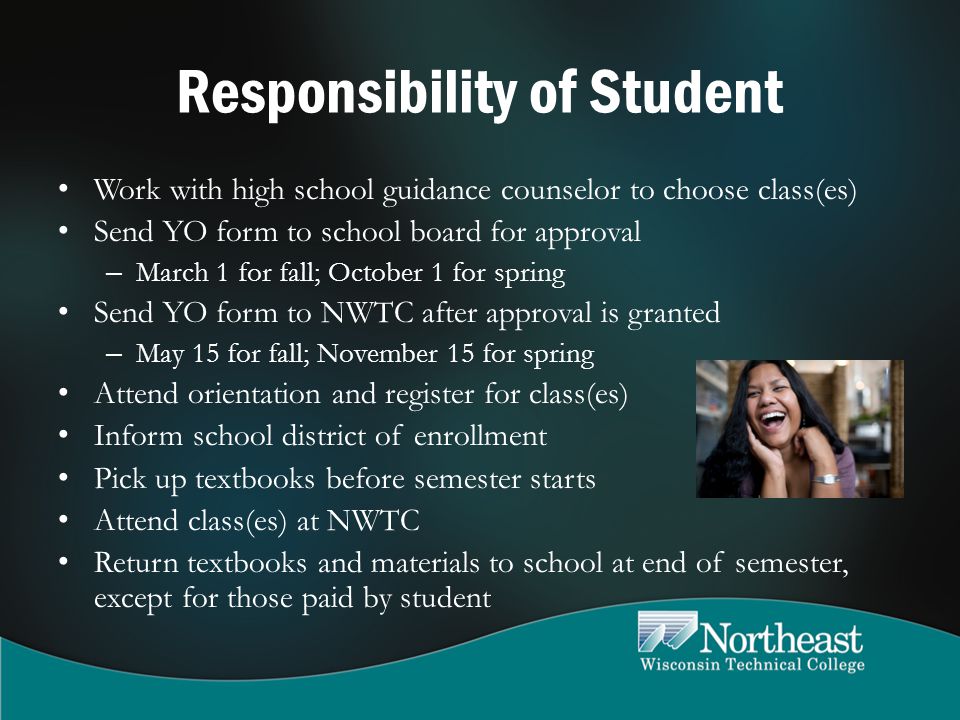 Responsibility of Student Work with high school guidance counselor to choose class(es) Send YO form to school board for approval – March 1 for fall; October 1 for spring Send YO form to NWTC after approval is granted – May 15 for fall; November 15 for spring Attend orientation and register for class(es) Inform school district of enrollment Pick up textbooks before semester starts Attend class(es) at NWTC Return textbooks and materials to school at end of semester, except for those paid by student