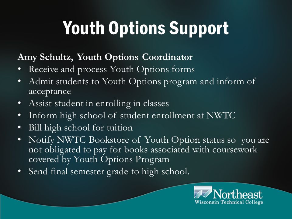 Youth Options Support Amy Schultz, Youth Options Coordinator Receive and process Youth Options forms Admit students to Youth Options program and inform of acceptance Assist student in enrolling in classes Inform high school of student enrollment at NWTC Bill high school for tuition Notify NWTC Bookstore of Youth Option status so you are not obligated to pay for books associated with coursework covered by Youth Options Program Send final semester grade to high school.