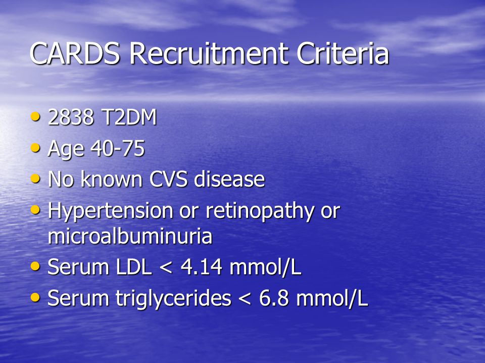 CARDS Recruitment Criteria 2838 T2DM 2838 T2DM Age Age No known CVS disease No known CVS disease Hypertension or retinopathy or microalbuminuria Hypertension or retinopathy or microalbuminuria Serum LDL < 4.14 mmol/L Serum LDL < 4.14 mmol/L Serum triglycerides < 6.8 mmol/L Serum triglycerides < 6.8 mmol/L