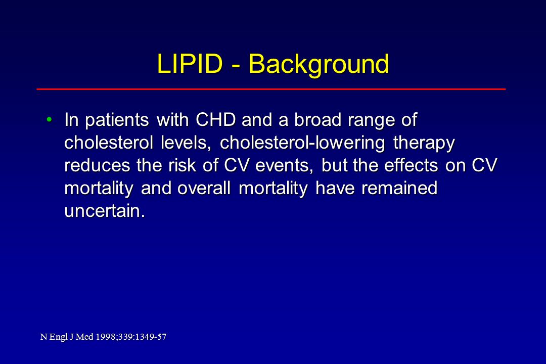 LIPID - Background In patients with CHD and a broad range of cholesterol levels, cholesterol-lowering therapy reduces the risk of CV events, but the effects on CV mortality and overall mortality have remained uncertain.In patients with CHD and a broad range of cholesterol levels, cholesterol-lowering therapy reduces the risk of CV events, but the effects on CV mortality and overall mortality have remained uncertain.