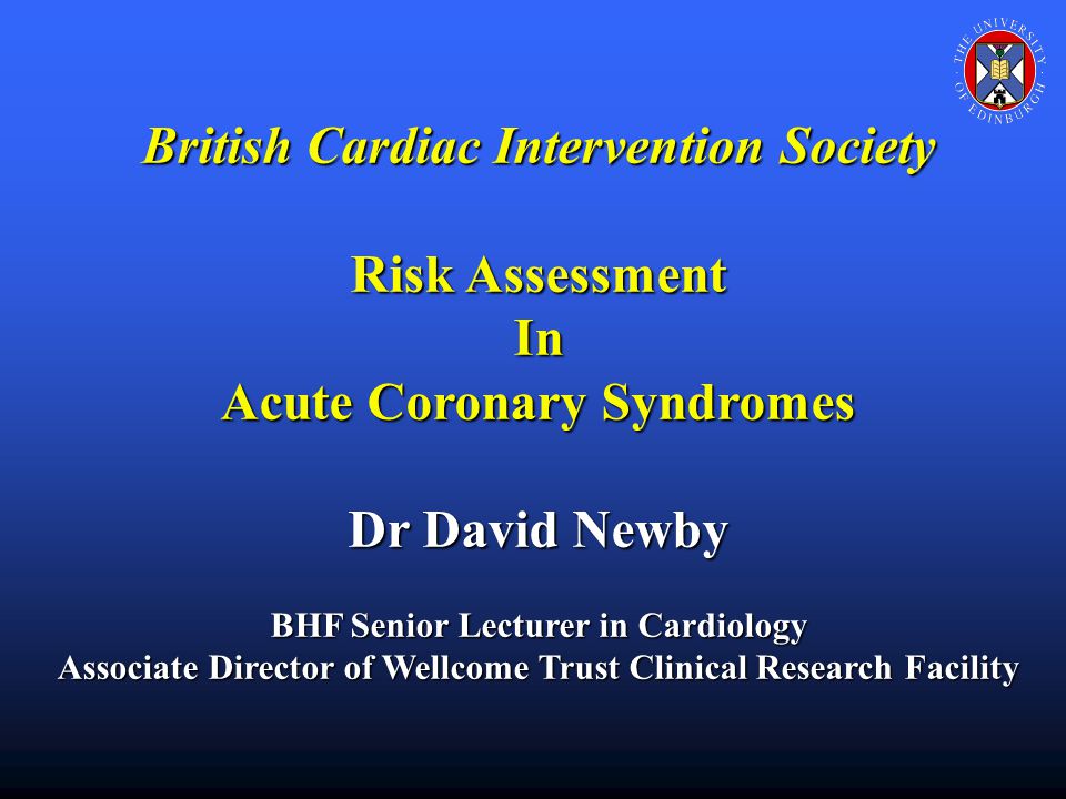 British Cardiac Intervention Society Risk Assessment In Acute Coronary Syndromes Dr David Newby BHF Senior Lecturer in Cardiology Associate Director of Wellcome Trust Clinical Research Facility