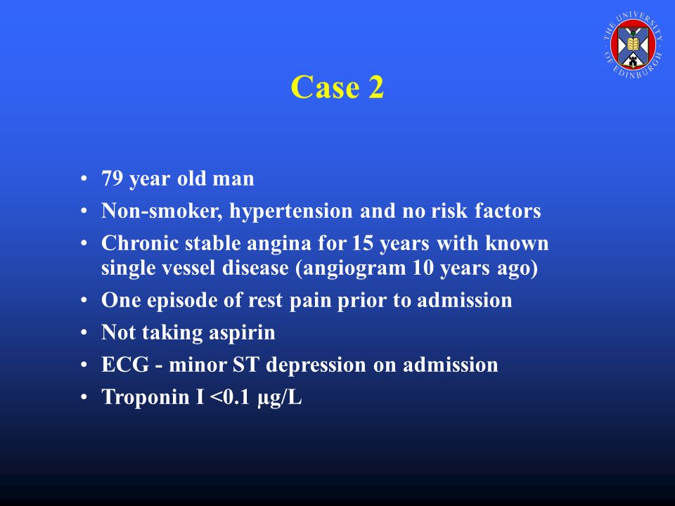 Case 2 79 year old man Non-smoker, hypertension and no risk factors Chronic stable angina for 15 years with known single vessel disease (angiogram 10 years ago) One episode of rest pain prior to admission Not taking aspirin ECG - minor ST depression on admission Troponin I <0.1 µg/L