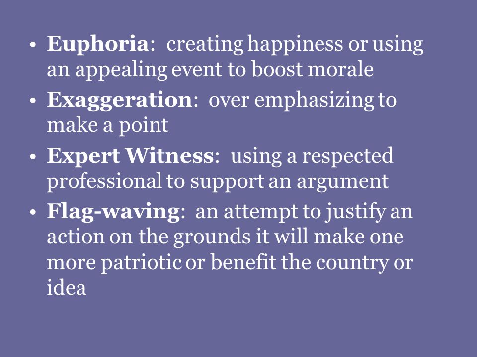 Euphoria: creating happiness or using an appealing event to boost morale Exaggeration: over emphasizing to make a point Expert Witness: using a respected professional to support an argument Flag-waving: an attempt to justify an action on the grounds it will make one more patriotic or benefit the country or idea