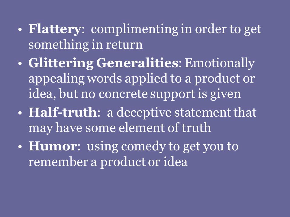 Flattery: complimenting in order to get something in return Glittering Generalities: Emotionally appealing words applied to a product or idea, but no concrete support is given Half-truth: a deceptive statement that may have some element of truth Humor: using comedy to get you to remember a product or idea