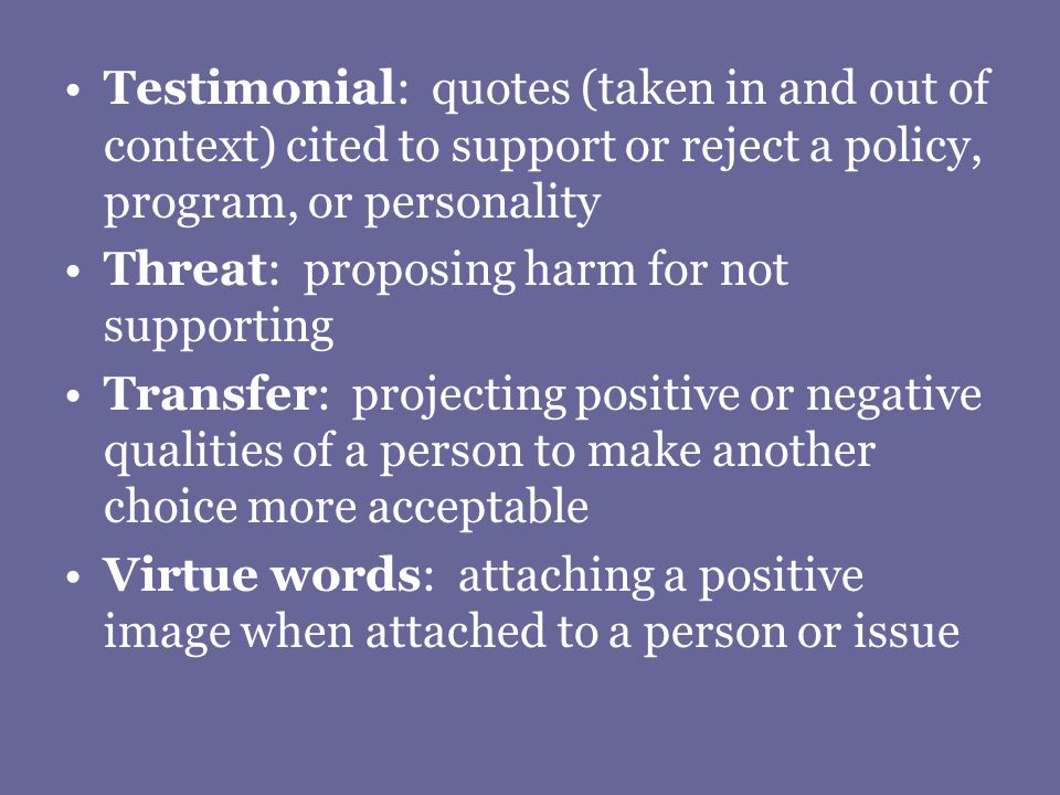 Testimonial: quotes (taken in and out of context) cited to support or reject a policy, program, or personality Threat: proposing harm for not supporting Transfer: projecting positive or negative qualities of a person to make another choice more acceptable Virtue words: attaching a positive image when attached to a person or issue