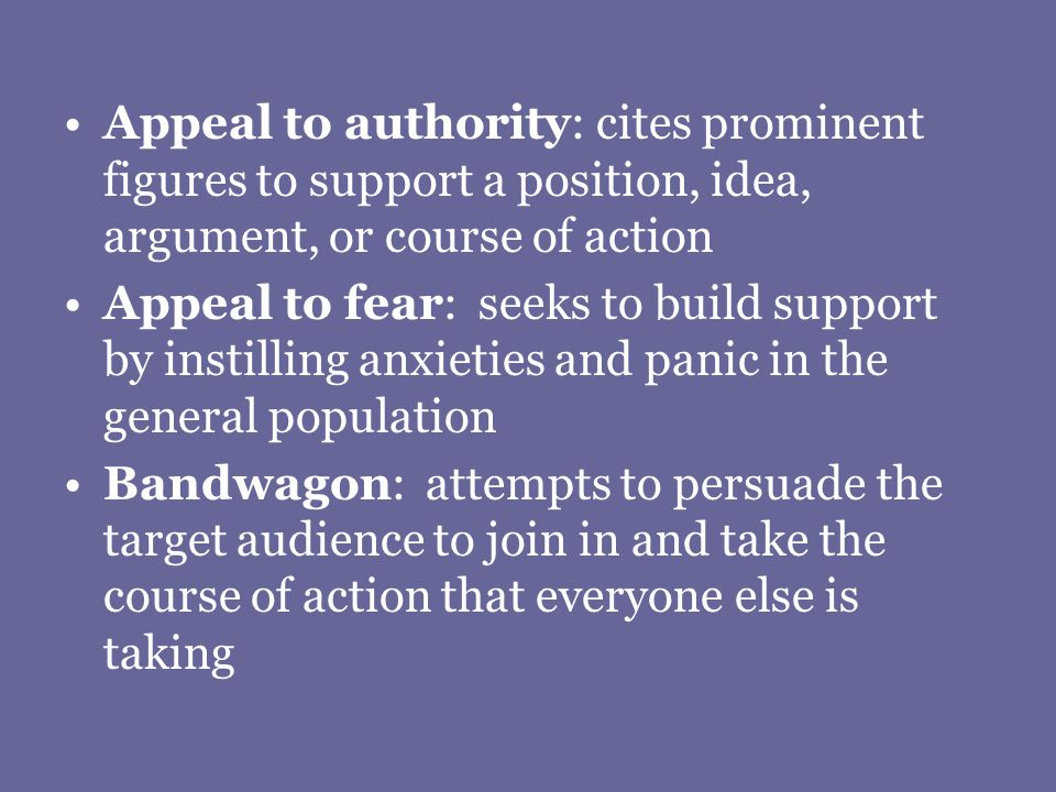 Appeal to authority: cites prominent figures to support a position, idea, argument, or course of action Appeal to fear: seeks to build support by instilling anxieties and panic in the general population Bandwagon: attempts to persuade the target audience to join in and take the course of action that everyone else is taking