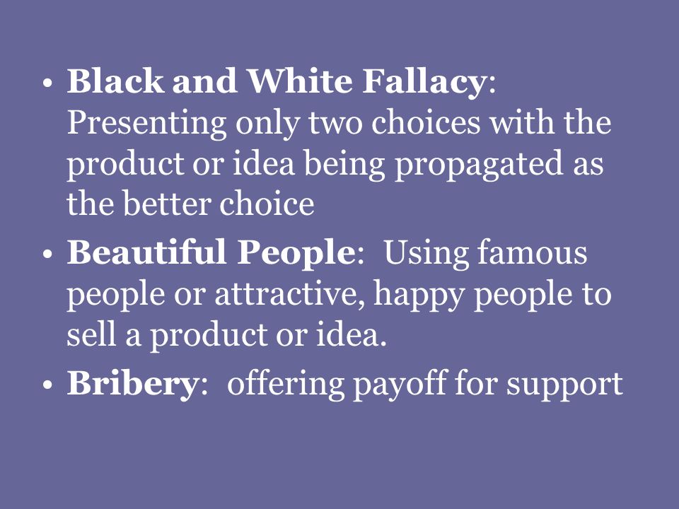 Black and White Fallacy: Presenting only two choices with the product or idea being propagated as the better choice Beautiful People: Using famous people or attractive, happy people to sell a product or idea.