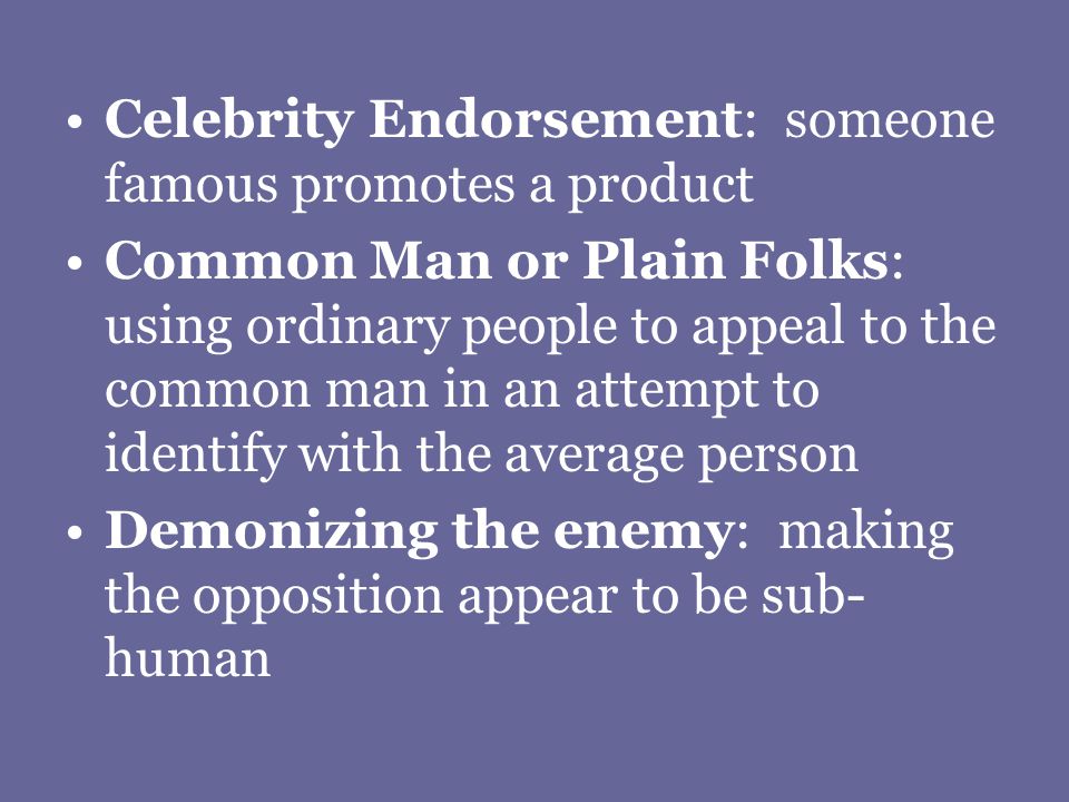 Celebrity Endorsement: someone famous promotes a product Common Man or Plain Folks: using ordinary people to appeal to the common man in an attempt to identify with the average person Demonizing the enemy: making the opposition appear to be sub- human