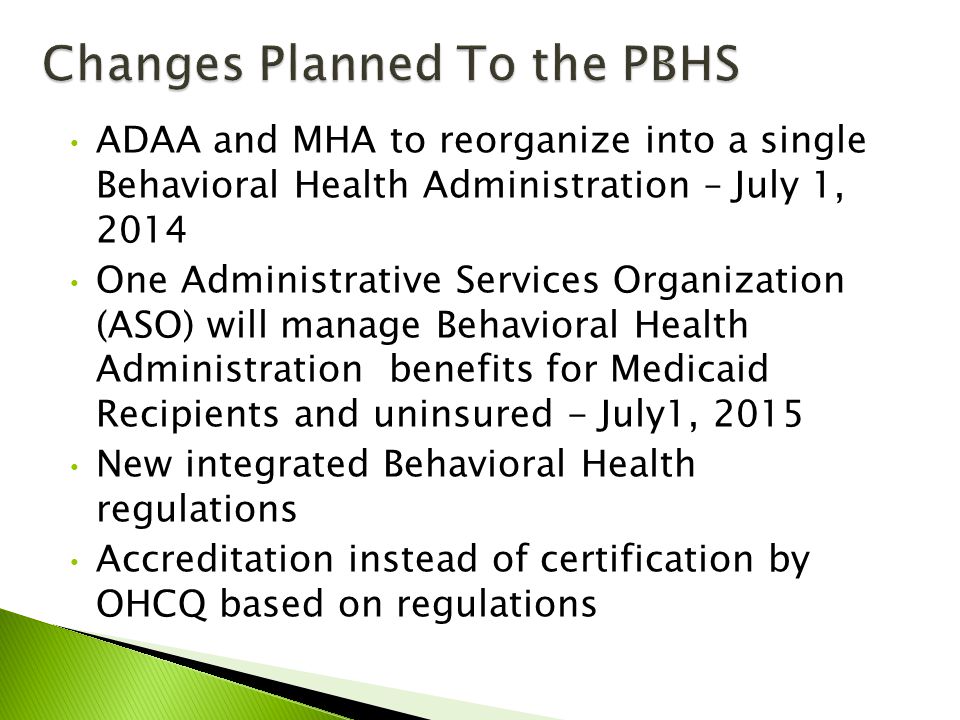 ADAA and MHA to reorganize into a single Behavioral Health Administration – July 1, 2014 One Administrative Services Organization (ASO) will manage Behavioral Health Administration benefits for Medicaid Recipients and uninsured - July1, 2015 New integrated Behavioral Health regulations Accreditation instead of certification by OHCQ based on regulations