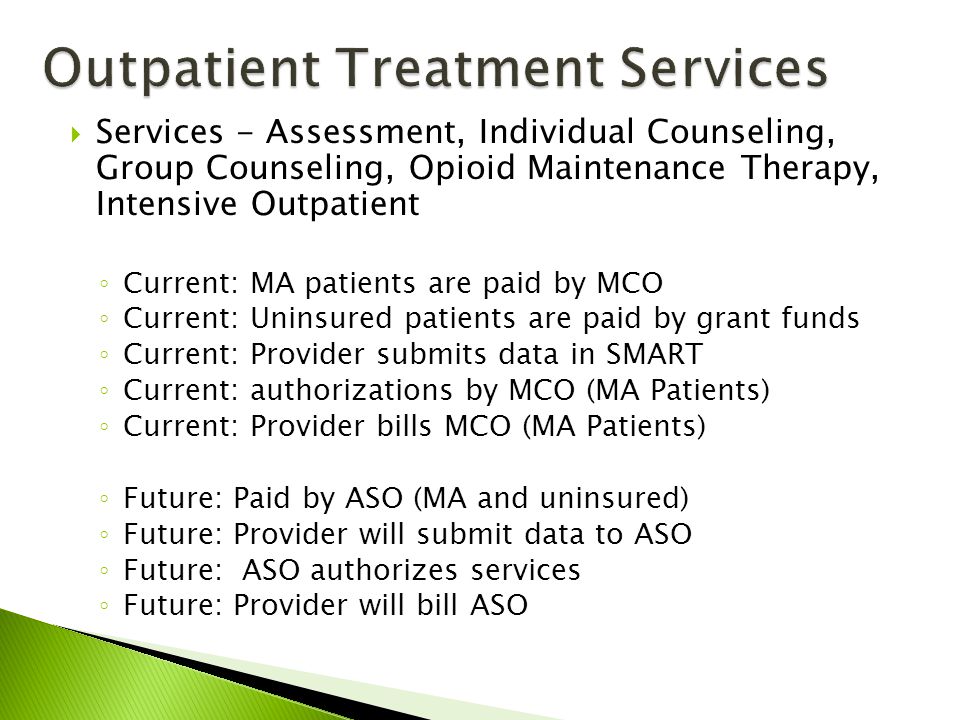  Services - Assessment, Individual Counseling, Group Counseling, Opioid Maintenance Therapy, Intensive Outpatient ◦ Current: MA patients are paid by MCO ◦ Current: Uninsured patients are paid by grant funds ◦ Current: Provider submits data in SMART ◦ Current: authorizations by MCO (MA Patients) ◦ Current: Provider bills MCO (MA Patients) ◦ Future: Paid by ASO (MA and uninsured) ◦ Future: Provider will submit data to ASO ◦ Future: ASO authorizes services ◦ Future: Provider will bill ASO