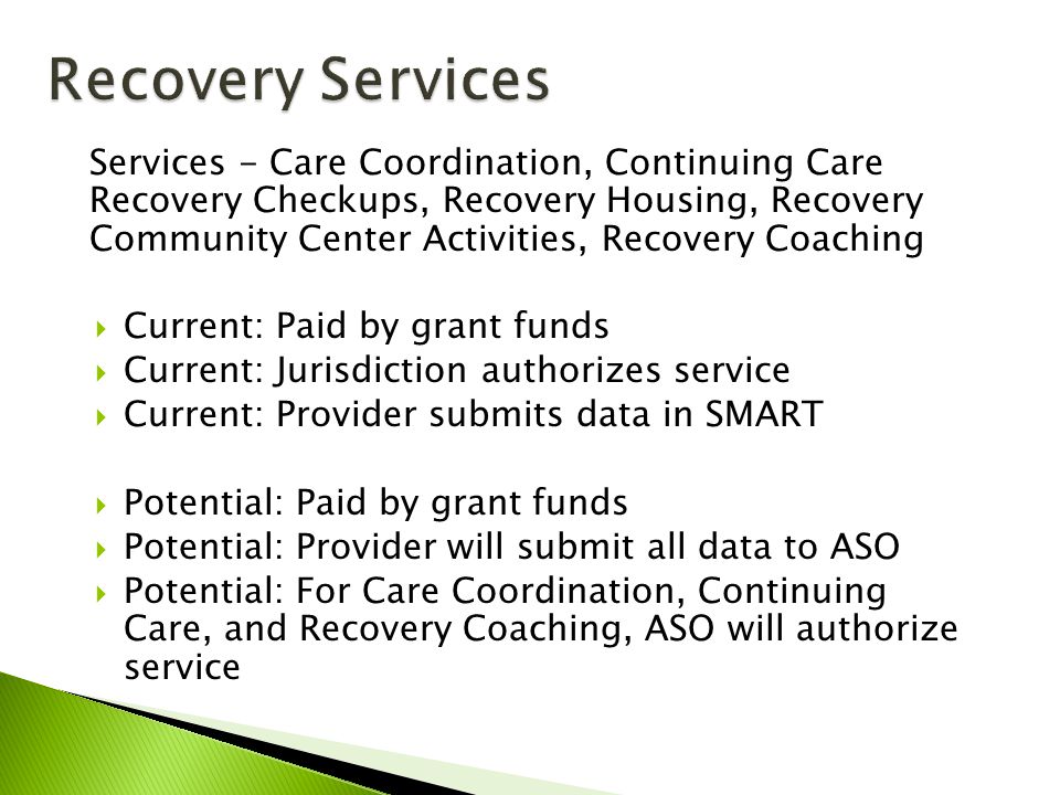 Services - Care Coordination, Continuing Care Recovery Checkups, Recovery Housing, Recovery Community Center Activities, Recovery Coaching  Current: Paid by grant funds  Current: Jurisdiction authorizes service  Current: Provider submits data in SMART  Potential: Paid by grant funds  Potential: Provider will submit all data to ASO  Potential: For Care Coordination, Continuing Care, and Recovery Coaching, ASO will authorize service