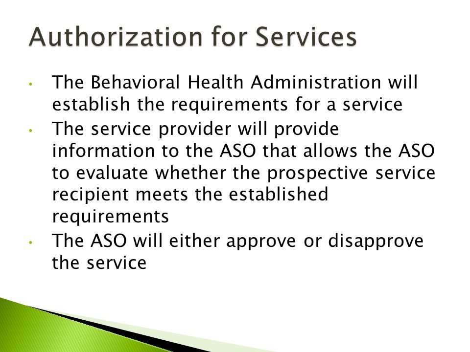 The Behavioral Health Administration will establish the requirements for a service The service provider will provide information to the ASO that allows the ASO to evaluate whether the prospective service recipient meets the established requirements The ASO will either approve or disapprove the service