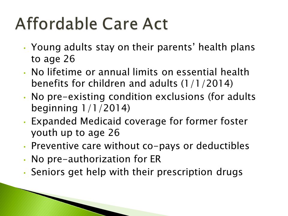 Young adults stay on their parents’ health plans to age 26 No lifetime or annual limits on essential health benefits for children and adults (1/1/2014) No pre-existing condition exclusions (for adults beginning 1/1/2014) Expanded Medicaid coverage for former foster youth up to age 26 Preventive care without co-pays or deductibles No pre-authorization for ER Seniors get help with their prescription drugs
