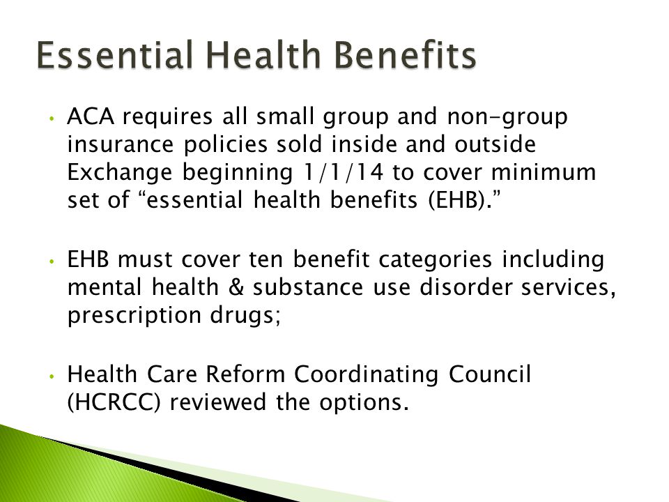 ACA requires all small group and non-group insurance policies sold inside and outside Exchange beginning 1/1/14 to cover minimum set of essential health benefits (EHB). EHB must cover ten benefit categories including mental health & substance use disorder services, prescription drugs; Health Care Reform Coordinating Council (HCRCC) reviewed the options.