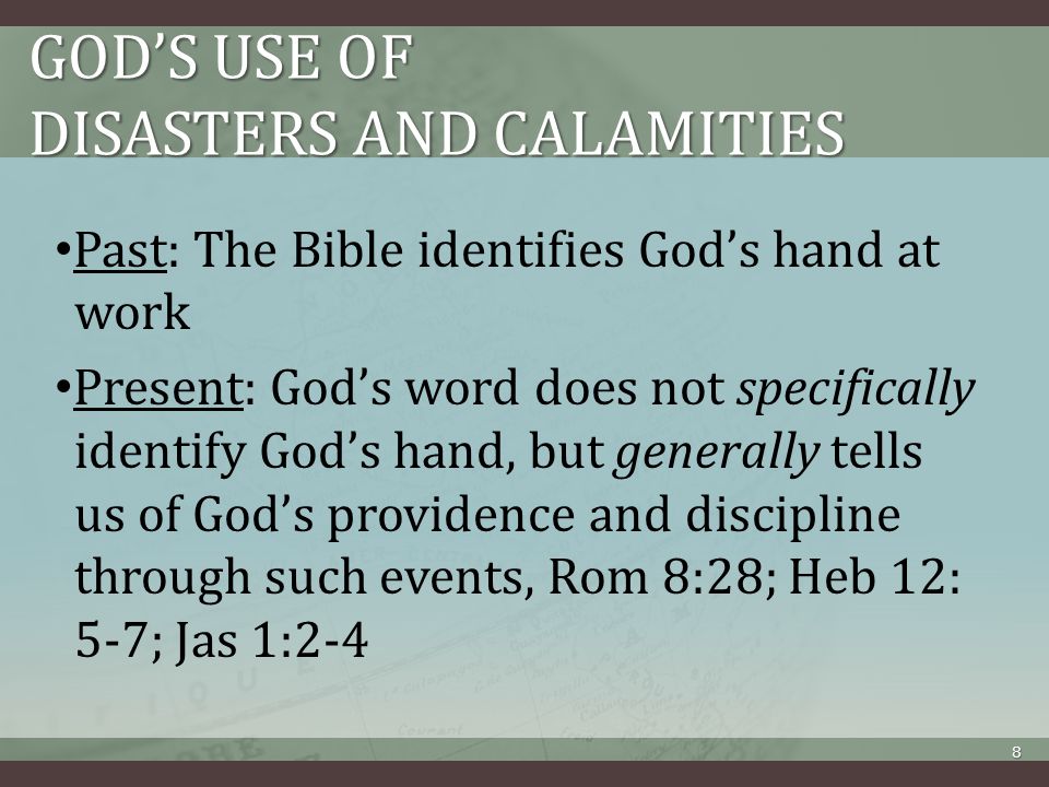 GOD’S USE OF DISASTERS AND CALAMITIES Past: The Bible identifies God’s hand at work Present: God’s word does not specifically identify God’s hand, but generally tells us of God’s providence and discipline through such events, Rom 8:28; Heb 12: 5-7; Jas 1:2-4 8