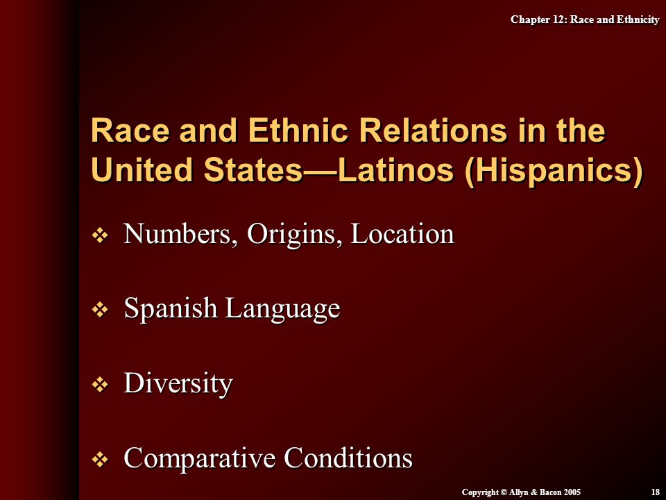 Chapter 12: Race and Ethnicity Copyright © Allyn & Bacon  Numbers, Origins, Location  Spanish Language  Diversity  Comparative Conditions Race and Ethnic Relations in the United States—Latinos (Hispanics)