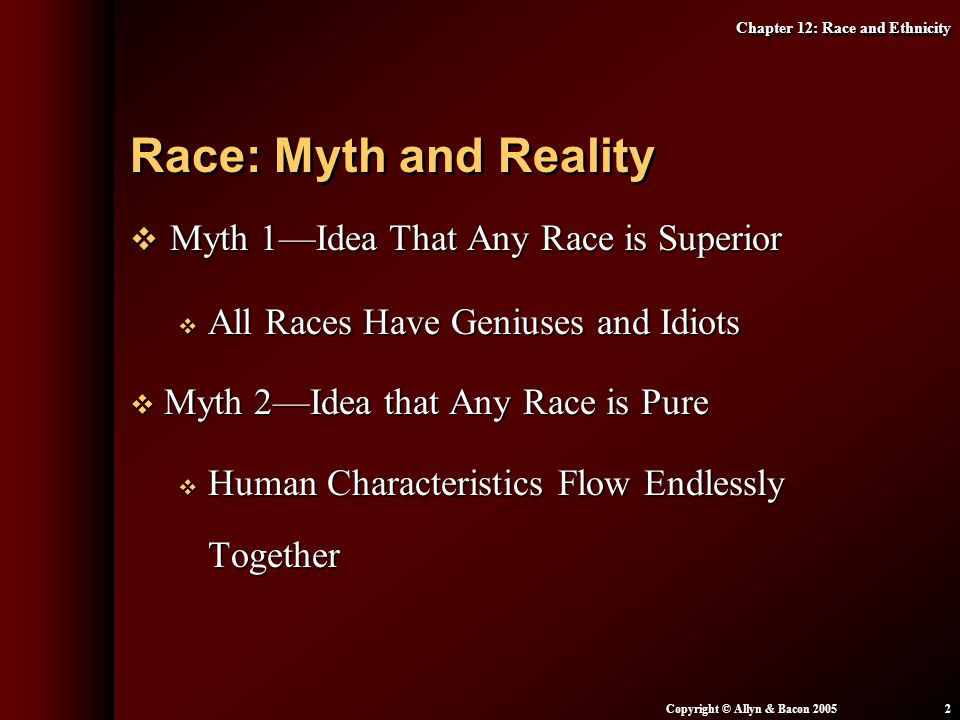 Chapter 12: Race and Ethnicity Copyright © Allyn & Bacon  Myth 1—Idea That Any Race is Superior  All Races Have Geniuses and Idiots  Myth 2—Idea that Any Race is Pure  Human Characteristics Flow Endlessly Together Race: Myth and Reality