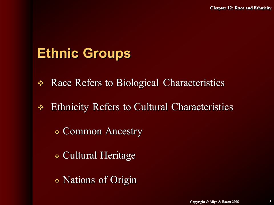 Chapter 12: Race and Ethnicity Copyright © Allyn & Bacon  Race Refers to Biological Characteristics  Ethnicity Refers to Cultural Characteristics  Common Ancestry  Cultural Heritage  Nations of Origin Ethnic Groups