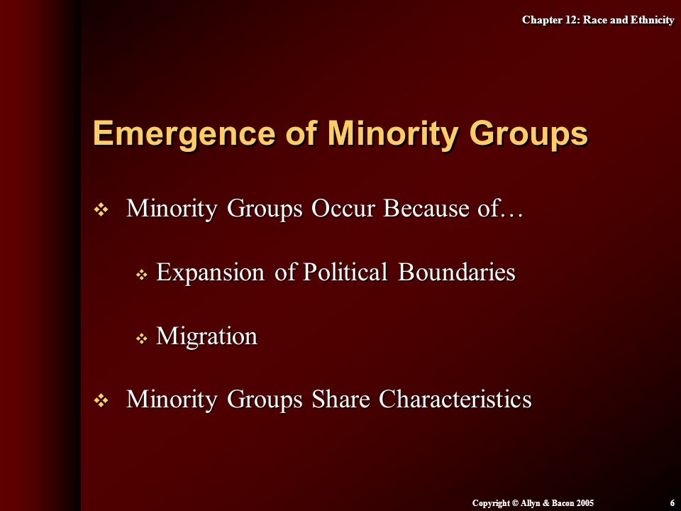 Chapter 12: Race and Ethnicity Copyright © Allyn & Bacon  Minority Groups Occur Because of…  Expansion of Political Boundaries  Migration  Minority Groups Share Characteristics Emergence of Minority Groups