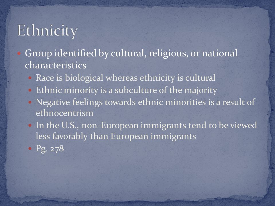 Group identified by cultural, religious, or national characteristics Race is biological whereas ethnicity is cultural Ethnic minority is a subculture of the majority Negative feelings towards ethnic minorities is a result of ethnocentrism In the U.S., non-European immigrants tend to be viewed less favorably than European immigrants Pg.
