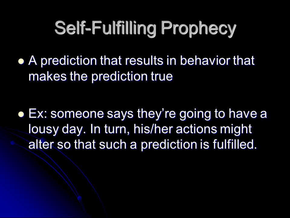 Self-Fulfilling Prophecy A prediction that results in behavior that makes the prediction true A prediction that results in behavior that makes the prediction true Ex: someone says they’re going to have a lousy day.