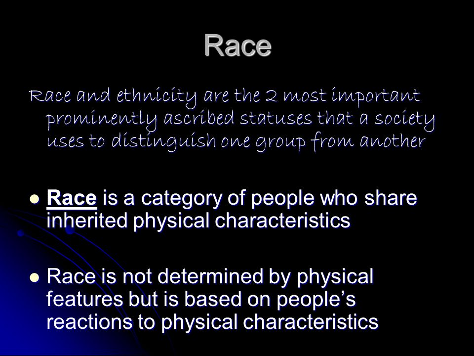 Race Race and ethnicity are the 2 most important prominently ascribed statuses that a society uses to distinguish one group from another Race is a category of people who share inherited physical characteristics Race is a category of people who share inherited physical characteristics Race is not determined by physical features but is based on people’s reactions to physical characteristics Race is not determined by physical features but is based on people’s reactions to physical characteristics