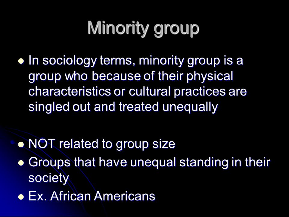 Minority group In sociology terms, minority group is a group who because of their physical characteristics or cultural practices are singled out and treated unequally In sociology terms, minority group is a group who because of their physical characteristics or cultural practices are singled out and treated unequally NOT related to group size NOT related to group size Groups that have unequal standing in their society Groups that have unequal standing in their society Ex.