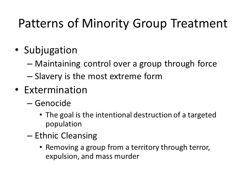 Patterns of Minority Group Treatment Subjugation – Maintaining control over a group through force – Slavery is the most extreme form Extermination – Genocide The goal is the intentional destruction of a targeted population – Ethnic Cleansing Removing a group from a territory through terror, expulsion, and mass murder
