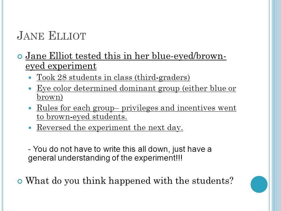 J ANE E LLIOT Jane Elliot tested this in her blue-eyed/brown- eyed experiment Took 28 students in class (third-graders) Eye color determined dominant group (either blue or brown) Rules for each group– privileges and incentives went to brown-eyed students.