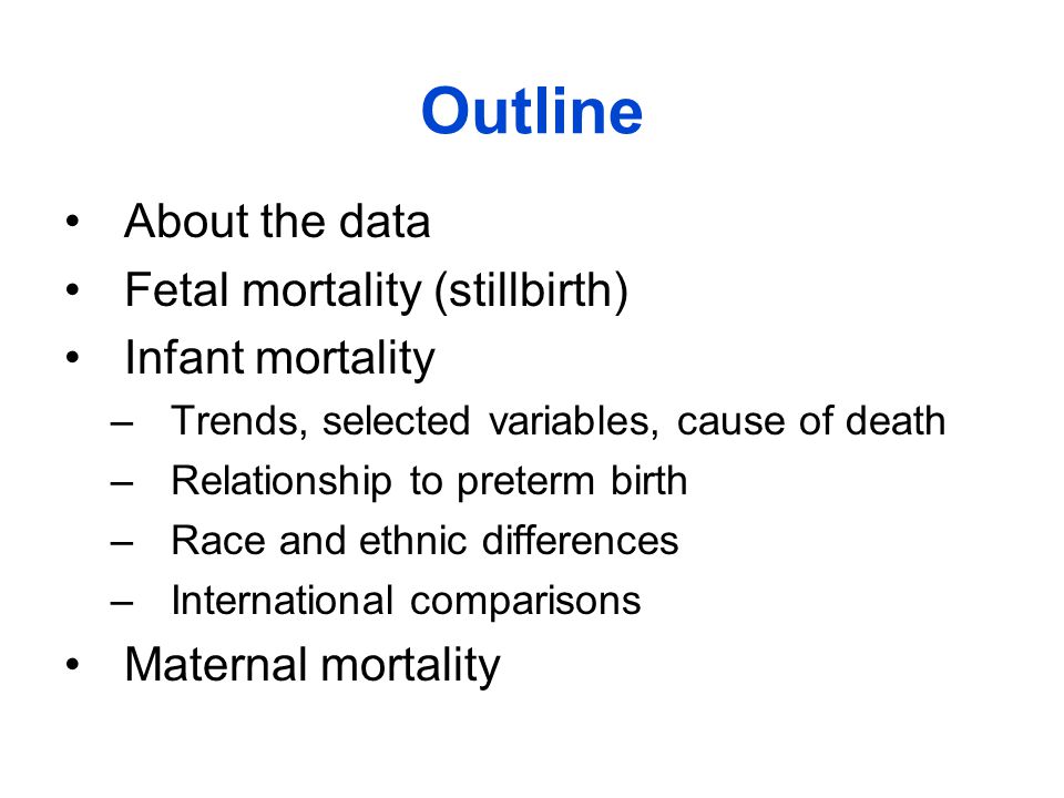 Outline About the data Fetal mortality (stillbirth) Infant mortality –Trends, selected variables, cause of death –Relationship to preterm birth –Race and ethnic differences –International comparisons Maternal mortality