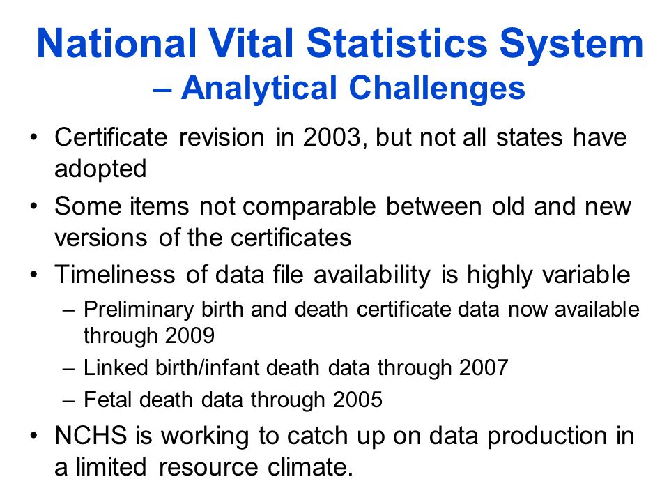 National Vital Statistics System – Analytical Challenges Certificate revision in 2003, but not all states have adopted Some items not comparable between old and new versions of the certificates Timeliness of data file availability is highly variable –Preliminary birth and death certificate data now available through 2009 –Linked birth/infant death data through 2007 –Fetal death data through 2005 NCHS is working to catch up on data production in a limited resource climate.