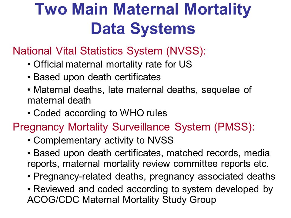 Two Main Maternal Mortality Data Systems National Vital Statistics System (NVSS): Official maternal mortality rate for US Based upon death certificates Maternal deaths, late maternal deaths, sequelae of maternal death Coded according to WHO rules Pregnancy Mortality Surveillance System (PMSS): Complementary activity to NVSS Based upon death certificates, matched records, media reports, maternal mortality review committee reports etc.
