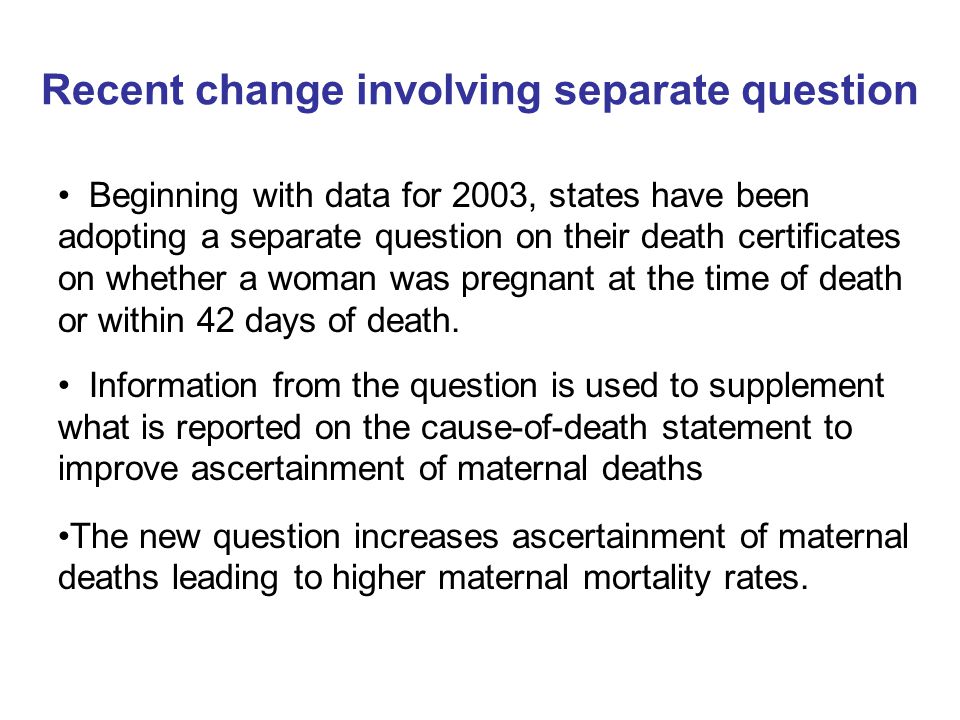 Recent change involving separate question Beginning with data for 2003, states have been adopting a separate question on their death certificates on whether a woman was pregnant at the time of death or within 42 days of death.