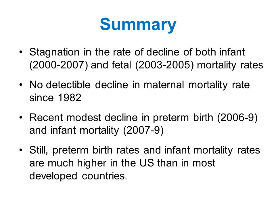 Summary Stagnation in the rate of decline of both infant ( ) and fetal ( ) mortality rates No detectible decline in maternal mortality rate since 1982 Recent modest decline in preterm birth (2006-9) and infant mortality (2007-9) Still, preterm birth rates and infant mortality rates are much higher in the US than in most developed countries.