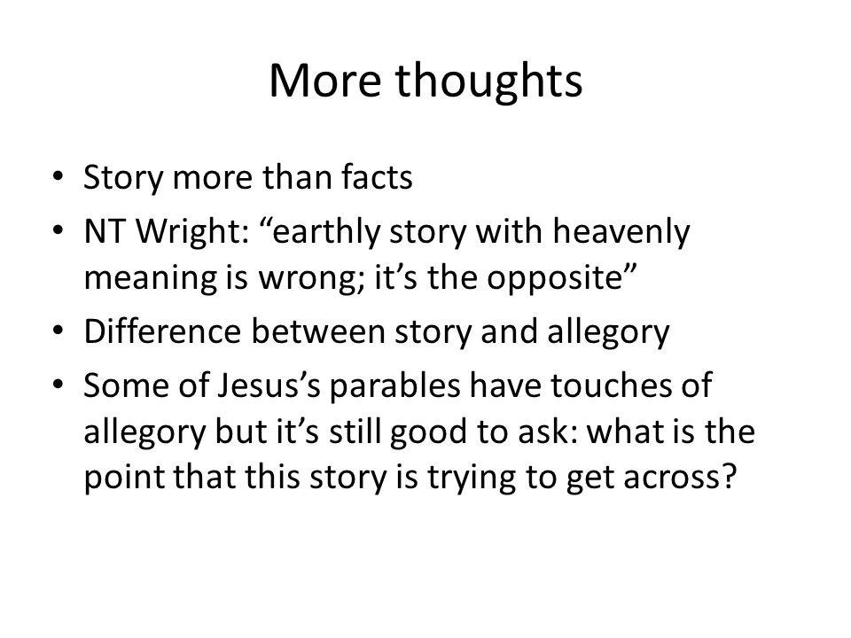 More thoughts Story more than facts NT Wright: earthly story with heavenly meaning is wrong; it’s the opposite Difference between story and allegory Some of Jesus’s parables have touches of allegory but it’s still good to ask: what is the point that this story is trying to get across