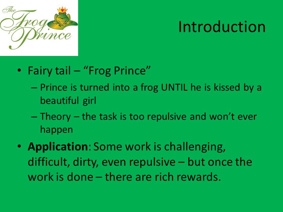 Introduction Fairy tail – Frog Prince – Prince is turned into a frog UNTIL he is kissed by a beautiful girl – Theory – the task is too repulsive and won’t ever happen Application: Some work is challenging, difficult, dirty, even repulsive – but once the work is done – there are rich rewards.