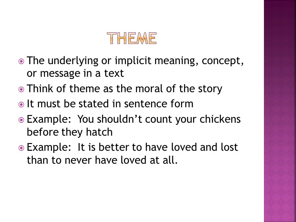  The underlying or implicit meaning, concept, or message in a text  Think of theme as the moral of the story  It must be stated in sentence form  Example: You shouldn’t count your chickens before they hatch  Example: It is better to have loved and lost than to never have loved at all.