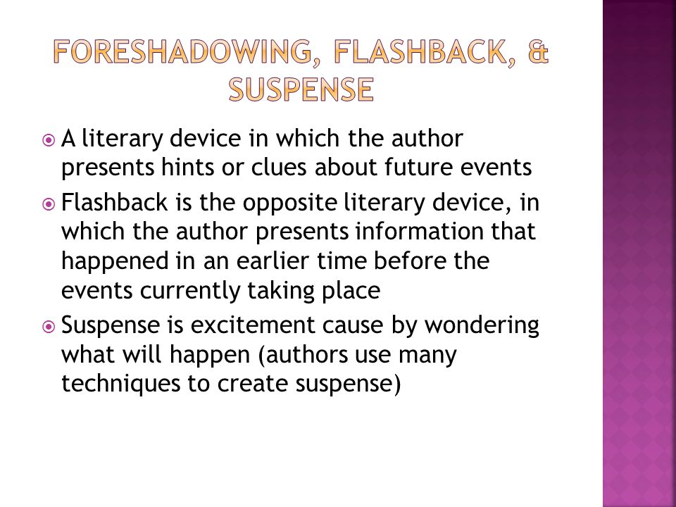  A literary device in which the author presents hints or clues about future events  Flashback is the opposite literary device, in which the author presents information that happened in an earlier time before the events currently taking place  Suspense is excitement cause by wondering what will happen (authors use many techniques to create suspense)