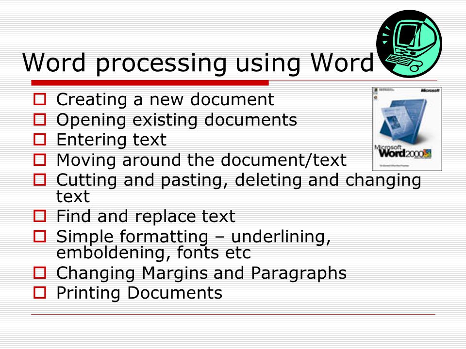 Word processing using Word  Creating a new document  Opening existing documents  Entering text  Moving around the document/text  Cutting and pasting, deleting and changing text  Find and replace text  Simple formatting – underlining, emboldening, fonts etc  Changing Margins and Paragraphs  Printing Documents