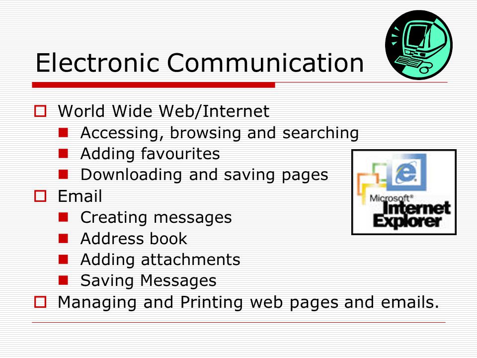 Electronic Communication  World Wide Web/Internet Accessing, browsing and searching Adding favourites Downloading and saving pages   Creating messages Address book Adding attachments Saving Messages  Managing and Printing web pages and  s.